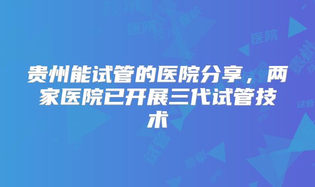 贵州能试管的医院分享，两家医院已开展三代试管技术