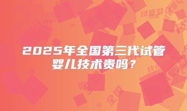 2025年全国第三代试管婴儿技术贵吗?