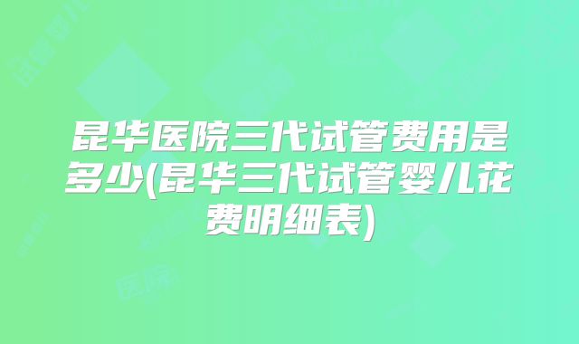 昆华医院三代试管费用是多少(昆华三代试管婴儿花费明细表)