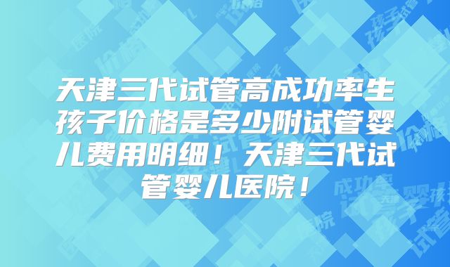 天津三代试管高成功率生孩子价格是多少附试管婴儿费用明细！天津三代试管婴儿医院！