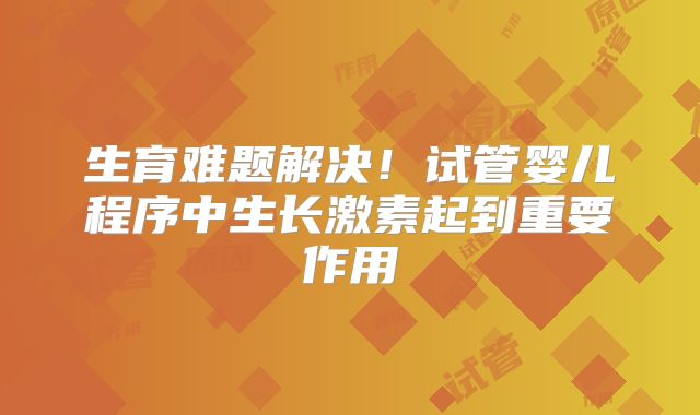 生育难题解决！试管婴儿程序中生长激素起到重要作用