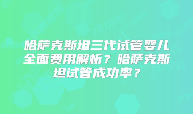 哈萨克斯坦三代试管婴儿全面费用解析？哈萨克斯坦试管成功率？
