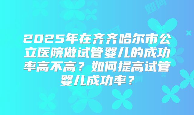 2025年在齐齐哈尔市公立医院做试管婴儿的成功率高不高?如何提高试管婴儿成功率?