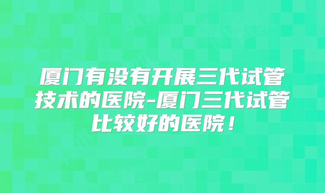 厦门有没有开展三代试管技术的医院-厦门三代试管比较好的医院！