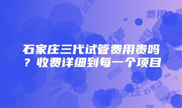 石家庄三代试管费用贵吗？收费详细到每一个项目