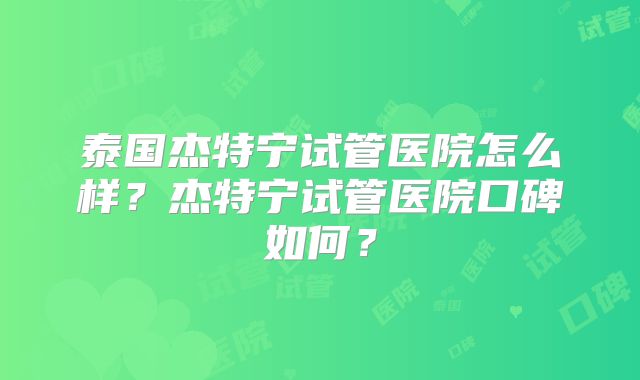 泰国杰特宁试管医院怎么样？杰特宁试管医院口碑如何？