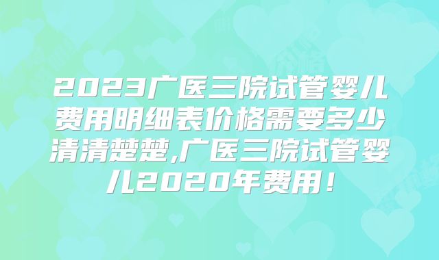 2023广医三院试管婴儿费用明细表价格需要多少清清楚楚,广医三院试管婴儿2020年费用!