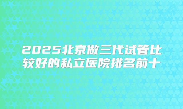 2025北京做三代试管比较好的私立医院排名前十