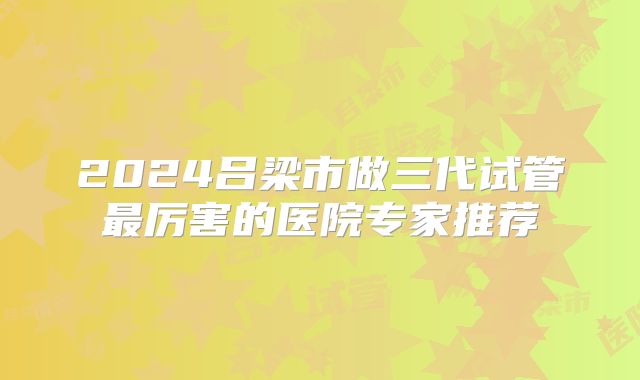 2024吕梁市做三代试管最厉害的医院专家推荐