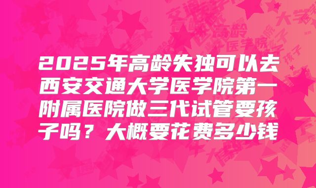 2025年高龄失独可以去西安交通大学医学院第一附属医院做三代试管要孩子吗？大概要花费多少钱