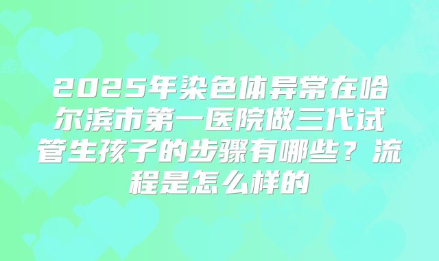 2025年染色体异常在哈尔滨市第一医院做三代试管生孩子的步骤有哪些？流程是怎么样的