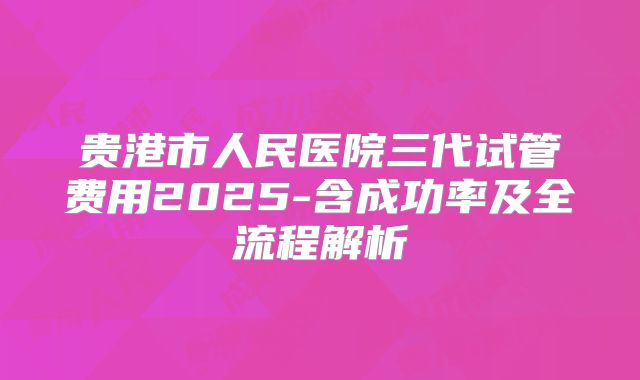 贵港市人民医院三代试管费用2025-含成功率及全流程解析