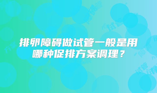 排卵障碍做试管一般是用哪种促排方案调理?