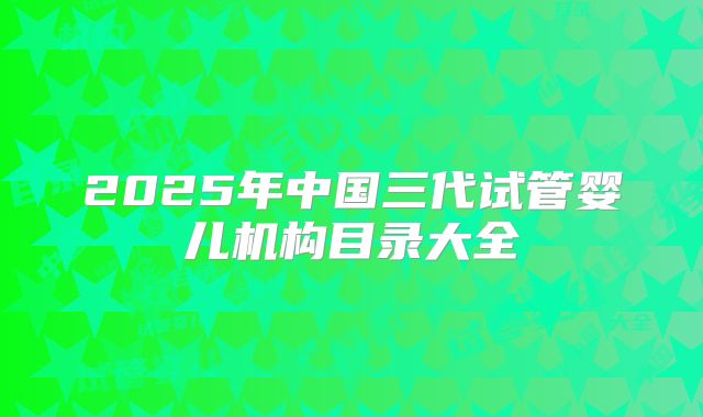 2025年中国三代试管婴儿机构目录大全