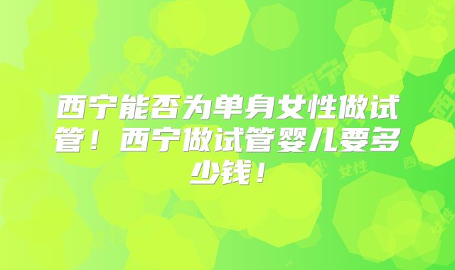 西宁能否为单身女性做试管!西宁做试管婴儿要多少钱!