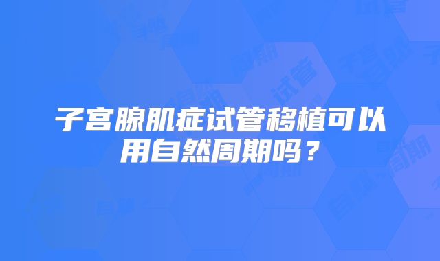 子宫腺肌症试管移植可以用自然周期吗?