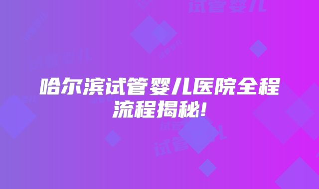 哈尔滨试管婴儿医院全程流程揭秘!