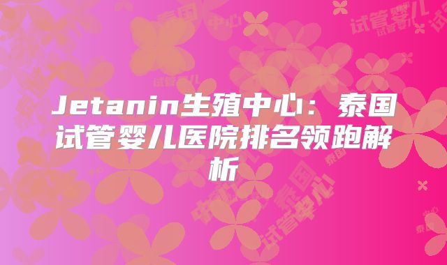 Jetanin生殖中心:泰国试管婴儿医院排名领跑解析