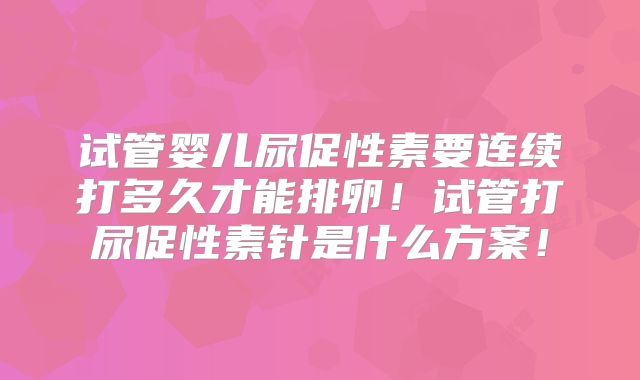 试管婴儿尿促性素要连续打多久才能排卵！试管打尿促性素针是什么方案！