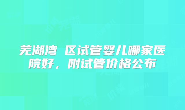 芜湖湾沚区试管婴儿哪家医院好，附试管价格公布