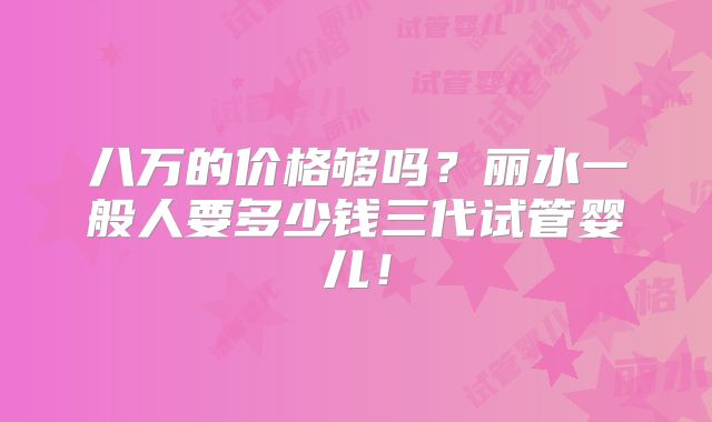 八万的价格够吗？丽水一般人要多少钱三代试管婴儿！