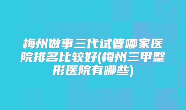 梅州做事三代试管哪家医院排名比较好(梅州三甲整形医院有哪些)
