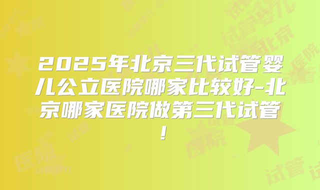 2025年北京三代试管婴儿公立医院哪家比较好-北京哪家医院做第三代试管!