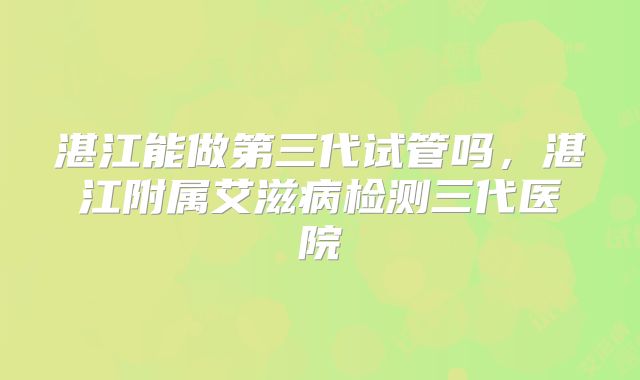 湛江能做第三代试管吗,湛江附属艾滋病检测三代医院