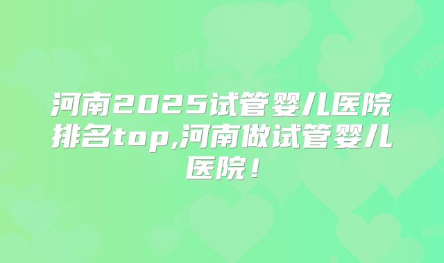 河南2025试管婴儿医院排名top,河南做试管婴儿医院！