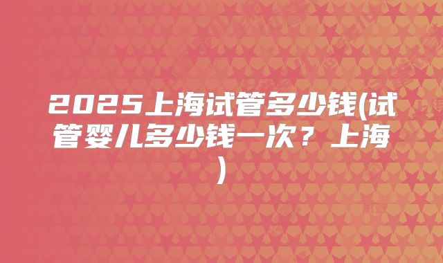 2025上海试管多少钱(试管婴儿多少钱一次?上海)