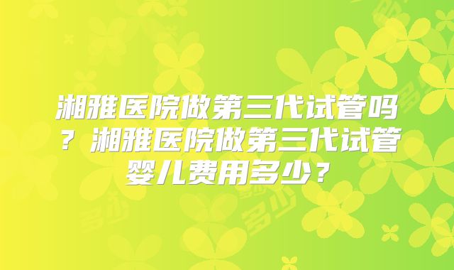 湘雅医院做第三代试管吗？湘雅医院做第三代试管婴儿费用多少？