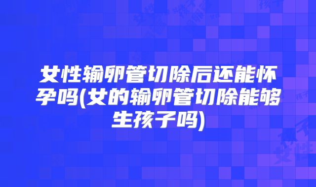 女性输卵管切除后还能怀孕吗(女的输卵管切除能够生孩子吗)