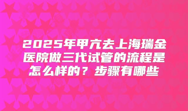 2025年甲亢去上海瑞金医院做三代试管的流程是怎么样的?步骤有哪些