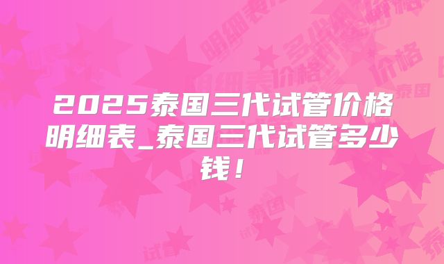 2025泰国三代试管价格明细表_泰国三代试管多少钱！