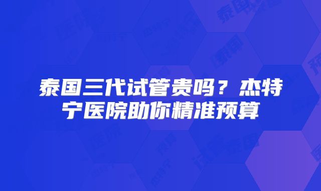 泰国三代试管贵吗？杰特宁医院助你精准预算