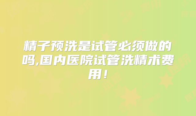 精子预洗是试管必须做的吗,国内医院试管洗精术费用！