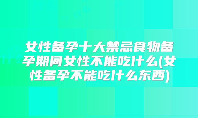 女性备孕十大禁忌食物备孕期间女性不能吃什么(女性备孕不能吃什么东西)