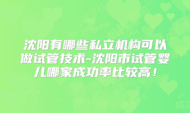 沈阳有哪些私立机构可以做试管技术-沈阳市试管婴儿哪家成功率比较高!