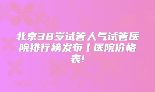 北京38岁试管人气试管医院排行榜发布丨医院价格表!