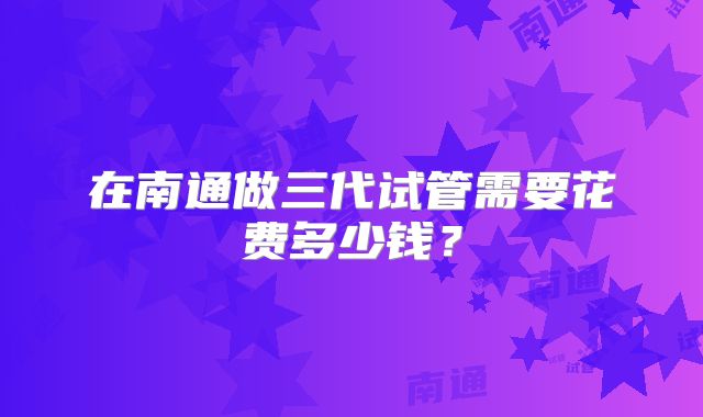 在南通做三代试管需要花费多少钱？