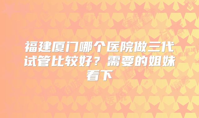 福建厦门哪个医院做三代试管比较好？需要的姐妹看下
