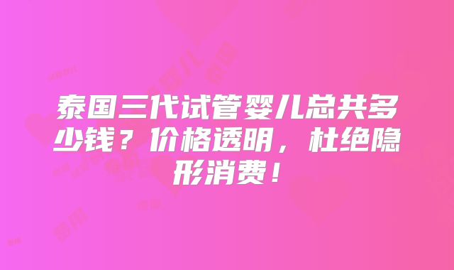 泰国三代试管婴儿总共多少钱？价格透明，杜绝隐形消费！