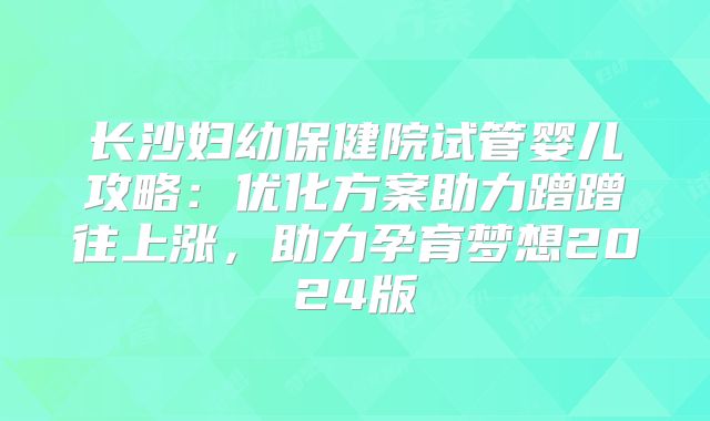 长沙妇幼保健院试管婴儿攻略：优化方案助力蹭蹭往上涨，助力孕育梦想2024版