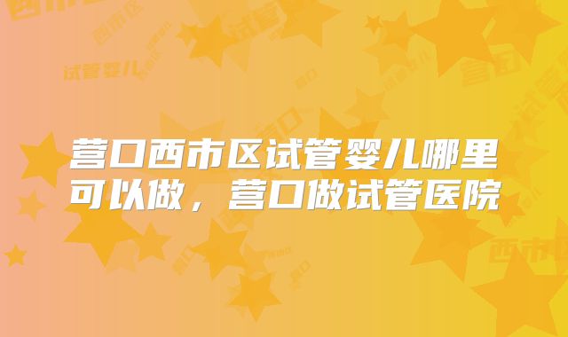 营口西市区试管婴儿哪里可以做，营口做试管医院