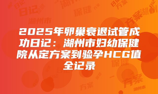 2025年卵巢衰退试管成功日记：湖州市妇幼保健院从定方案到验孕HCG值全记录