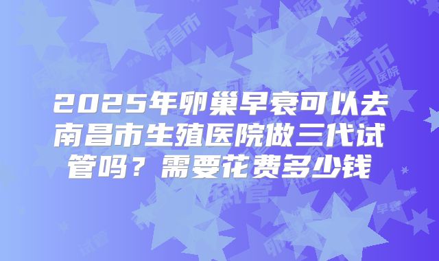2025年卵巢早衰可以去南昌市生殖医院做三代试管吗?需要花费多少钱
