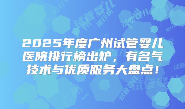2025年度广州试管婴儿医院排行榜出炉，有名气技术与优质服务大盘点！