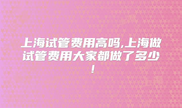 上海试管费用高吗,上海做试管费用大家都做了多少!