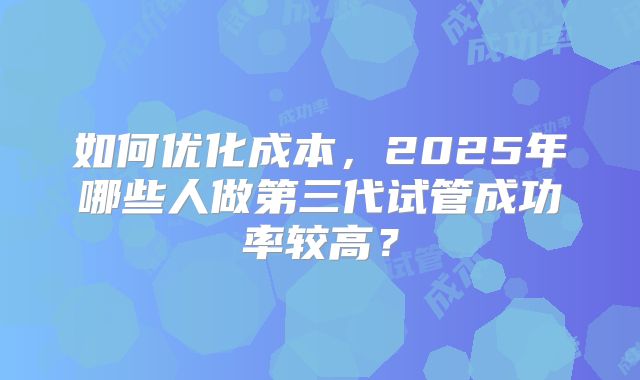 如何优化成本，2025年哪些人做第三代试管成功率较高？