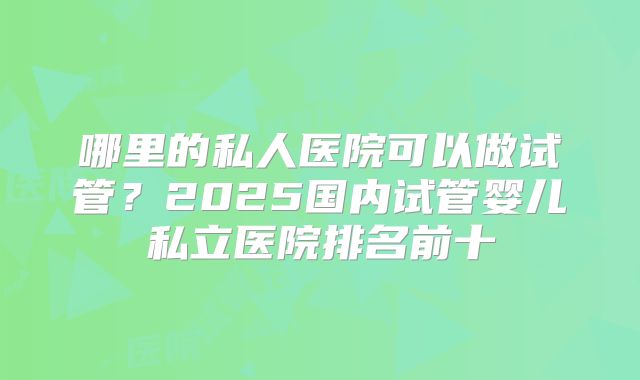 哪里的私人医院可以做试管？2025国内试管婴儿私立医院排名前十